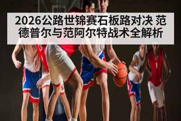 2026公路世锦赛石板路对决 范德普尔与范阿尔特战术全解析